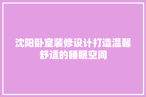 沈阳卧室装修设计打造温馨舒适的睡眠空间