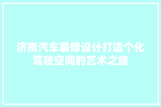 济南汽车装修设计打造个化驾驶空间的艺术之旅