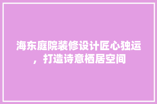 海东庭院装修设计匠心独运，打造诗意栖居空间