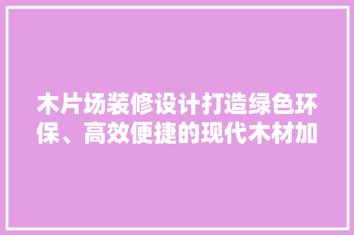 木片场装修设计打造绿色环保、高效便捷的现代木材加工场所