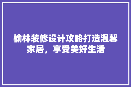 榆林装修设计攻略打造温馨家居，享受美好生活
