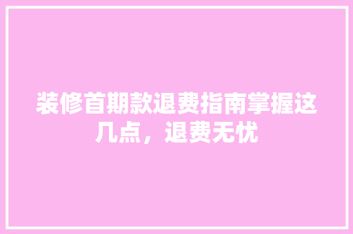 装修首期款退费指南掌握这几点，退费无忧