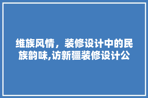 维族风情，装修设计中的民族韵味,访新疆装修设计公司