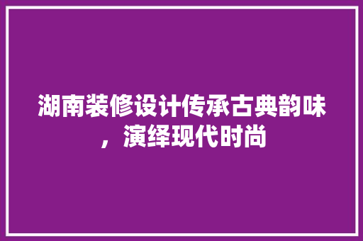 湖南装修设计传承古典韵味，演绎现代时尚