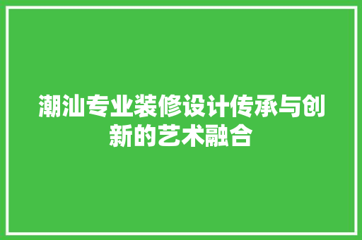 潮汕专业装修设计传承与创新的艺术融合