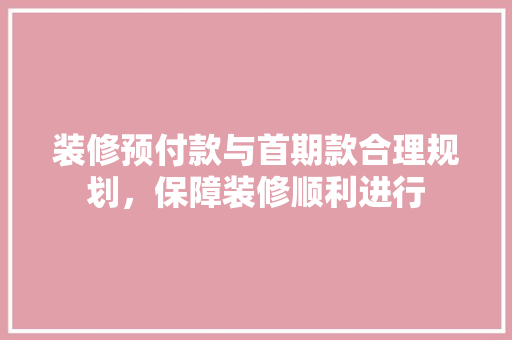 装修预付款与首期款合理规划，保障装修顺利进行