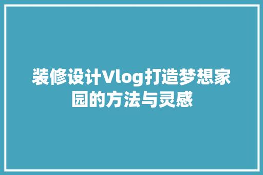 装修设计Vlog打造梦想家园的方法与灵感