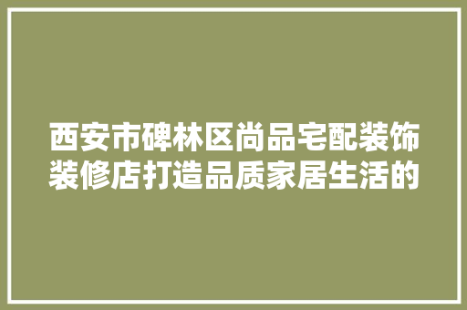 西安市碑林区尚品宅配装饰装修店打造品质家居生活的新典范