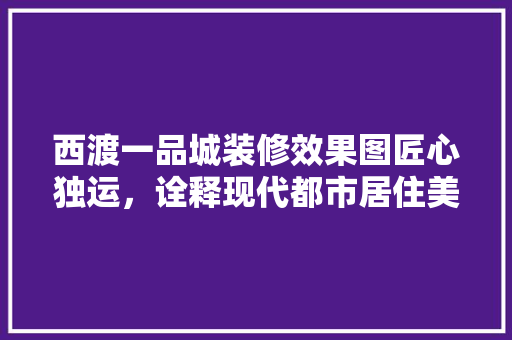 西渡一品城装修效果图匠心独运，诠释现代都市居住美学  第1张