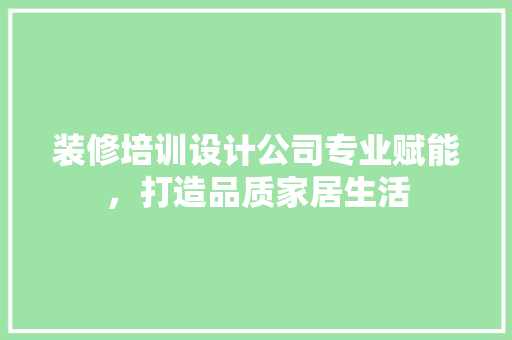 装修培训设计公司专业赋能，打造品质家居生活