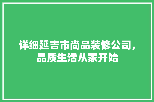 详细延吉市尚品装修公司，品质生活从家开始