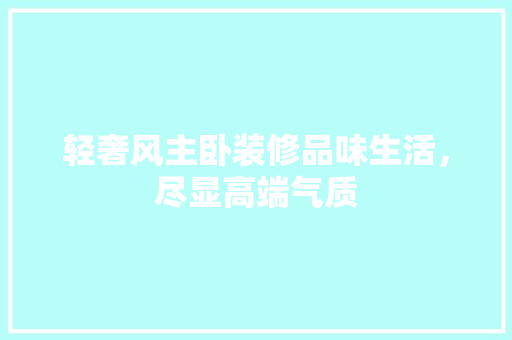 轻奢风主卧装修品味生活，尽显高端气质