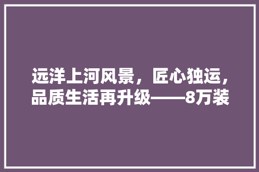 远洋上河风景，匠心独运，品质生活再升级——8万装修款背后的故事