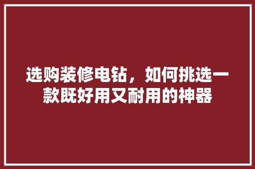 选购装修电钻，如何挑选一款既好用又耐用的神器