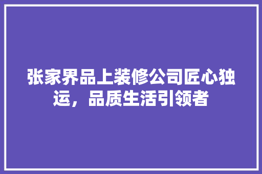 张家界品上装修公司匠心独运，品质生活引领者