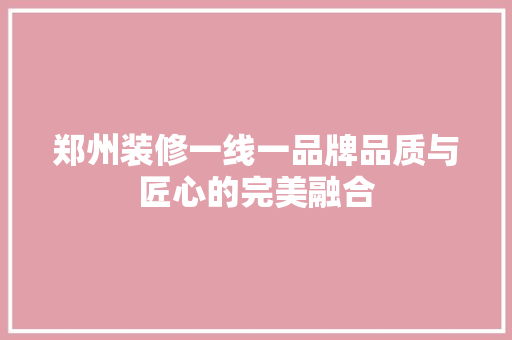郑州装修一线一品牌品质与匠心的完美融合